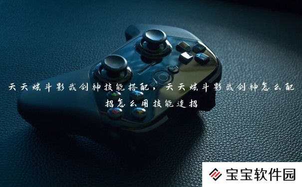 天天炫斗影武剑神技能搭配,天天炫斗影武剑神怎么配招怎么用技能连招 天天炫斗影武剑神技能搭配,天天炫斗影武剑神怎么配招怎么用技能连招
