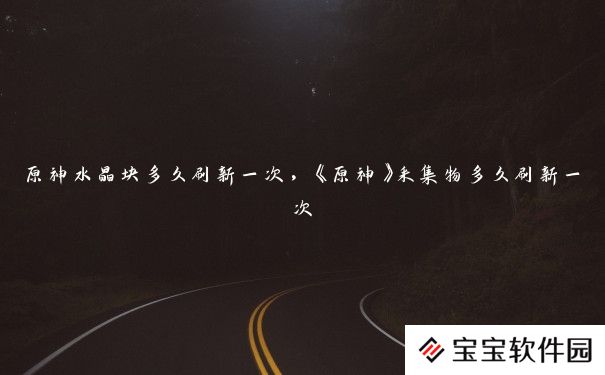 原神水晶块多久刷新一次,《原神》采集物多久刷新一次 原神水晶块多久刷新一次,《原神》采集物多久刷新一次